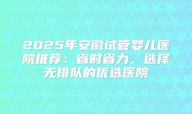 2025年安徽试管婴儿医院推荐：省时省力，选择无排队的优选医院