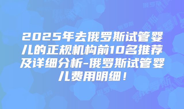 2025年去俄罗斯试管婴儿的正规机构前10名推荐及详细分析-俄罗斯试管婴儿费用明细！