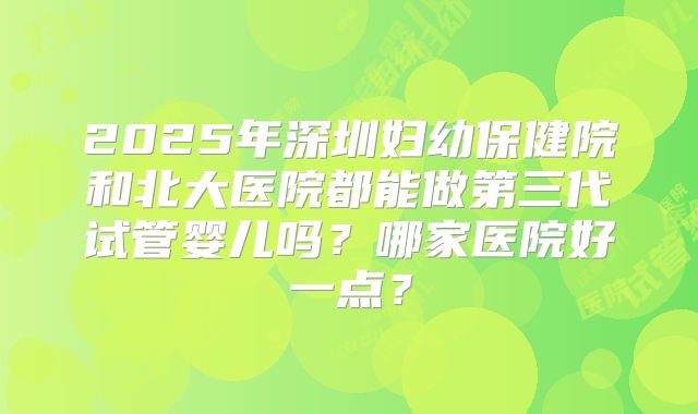 2025年深圳妇幼保健院和北大医院都能做第三代试管婴儿吗？哪家医院好一点？