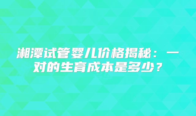 湘潭试管婴儿价格揭秘：一对的生育成本是多少？