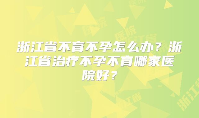 浙江省不育不孕怎么办?浙江省治疗不孕不育哪家医院好?