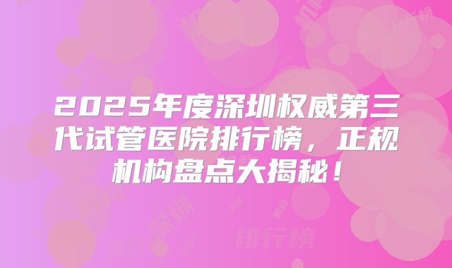 2025年度深圳权威第三代试管医院排行榜,正规机构盘点大揭秘!