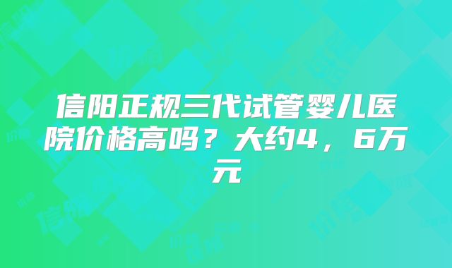 信阳正规三代试管婴儿医院价格高吗？大约4，6万元