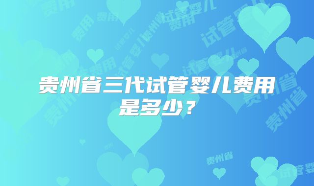 贵州省三代试管婴儿费用是多少？