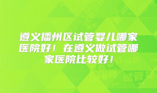 遵义播州区试管婴儿哪家医院好！在遵义做试管哪家医院比较好！