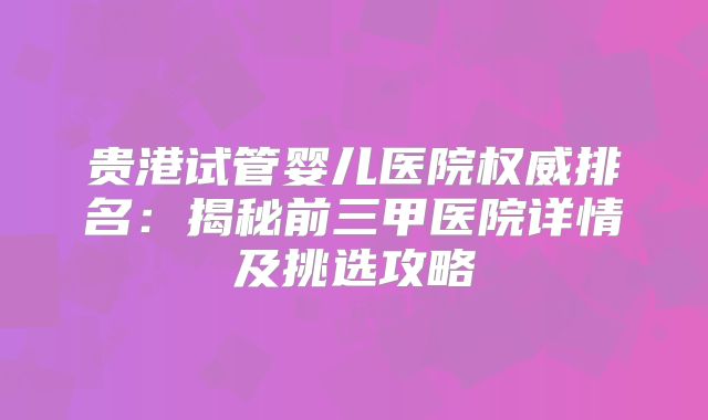 贵港试管婴儿医院权威排名:揭秘前三甲医院详情及挑选攻略
