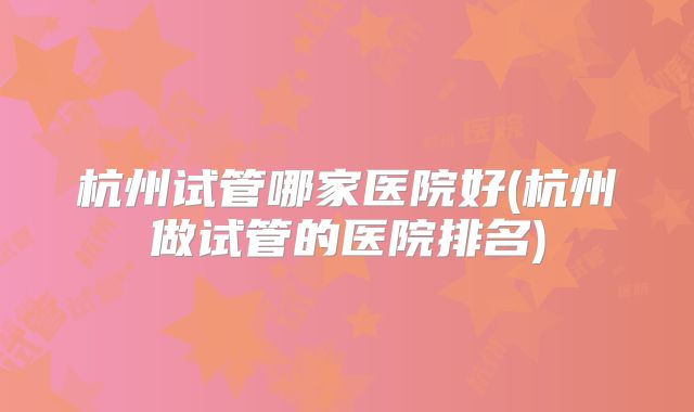 杭州试管哪家医院好(杭州做试管的医院排名)