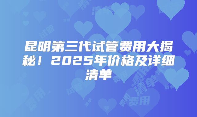 昆明第三代试管费用大揭秘！2025年价格及详细清单