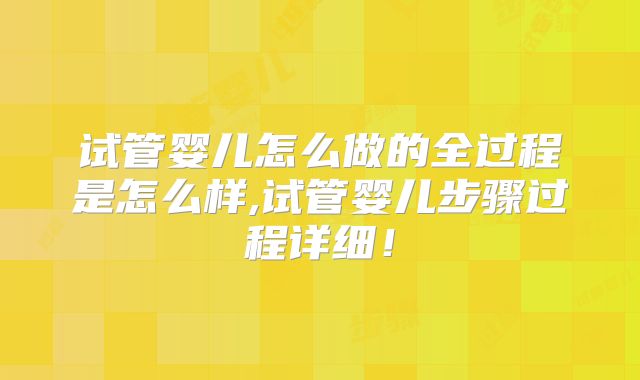 试管婴儿怎么做的全过程是怎么样,试管婴儿步骤过程详细!