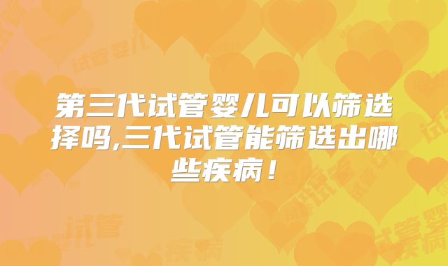 第三代试管婴儿可以筛选择吗,三代试管能筛选出哪些疾病！
