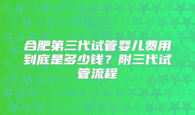 合肥第三代试管婴儿费用到底是多少钱？附三代试管流程