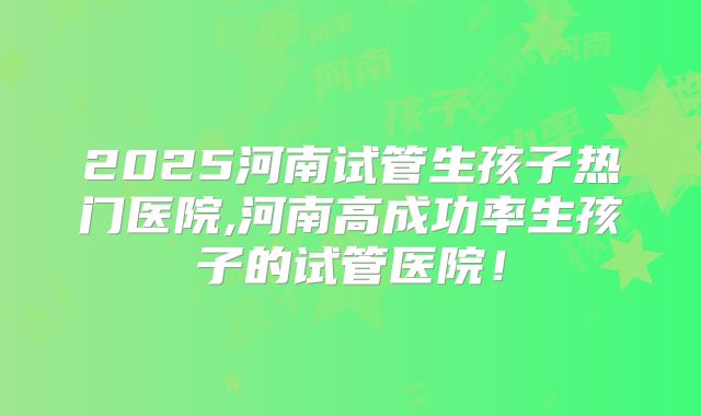 2025河南试管生孩子热门医院,河南高成功率生孩子的试管医院！