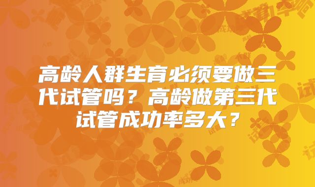 高龄人群生育必须要做三代试管吗？高龄做第三代试管成功率多大？