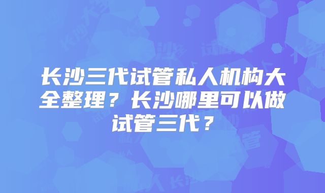 长沙三代试管私人机构大全整理？长沙哪里可以做试管三代？