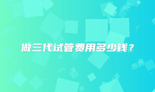 做三代试管费用多少钱？