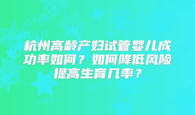 杭州高龄产妇试管婴儿成功率如何？如何降低风险提高生育几率？