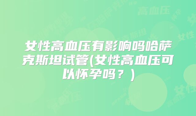 女性高血压有影响吗哈萨克斯坦试管(女性高血压可以怀孕吗？)