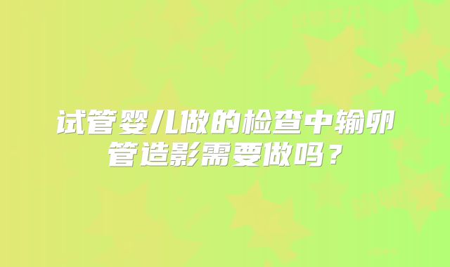 试管婴儿做的检查中输卵管造影需要做吗？