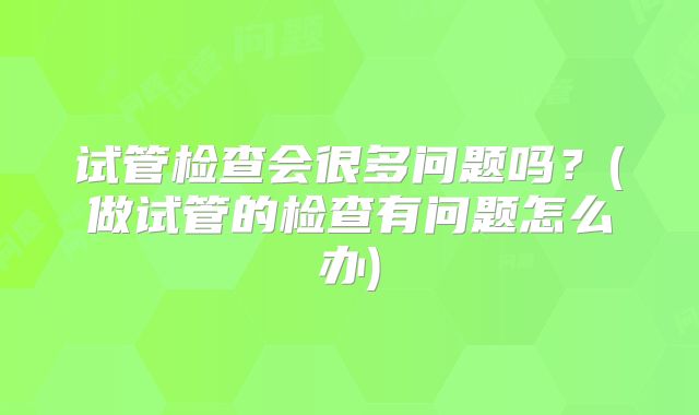试管检查会很多问题吗？(做试管的检查有问题怎么办)