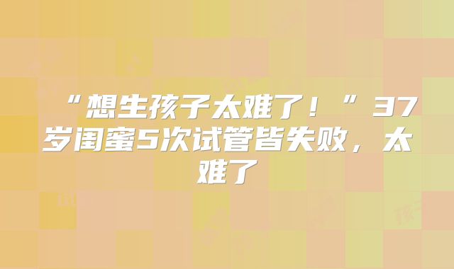 “想生孩子太难了!”37岁闺蜜5次试管皆失败,太难了