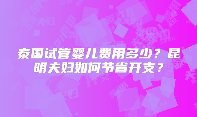 泰国试管婴儿费用多少？昆明夫妇如何节省开支？