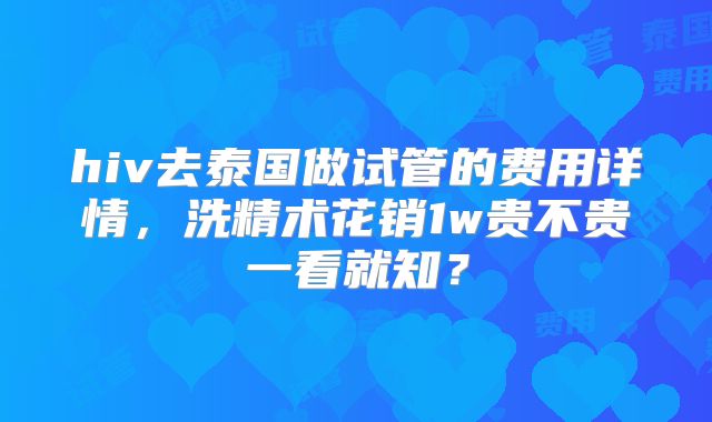 hiv去泰国做试管的费用详情，洗精术花销1w贵不贵一看就知？