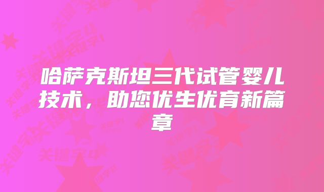 哈萨克斯坦三代试管婴儿技术，助您优生优育新篇章