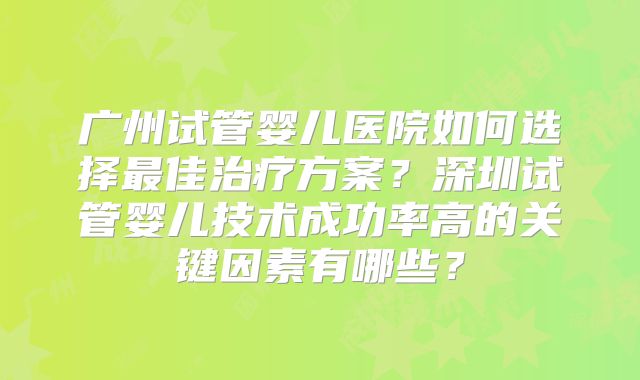 广州试管婴儿医院如何选择最佳治疗方案？深圳试管婴儿技术成功率高的关键因素有哪些？