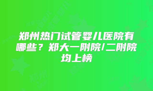 郑州热门试管婴儿医院有哪些？郑大一附院/二附院均上榜