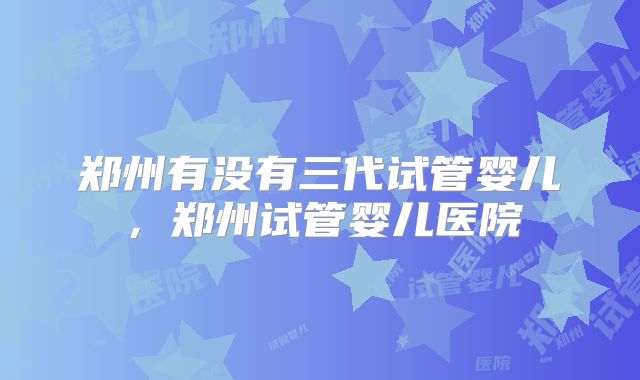 郑州有没有三代试管婴儿，郑州试管婴儿医院