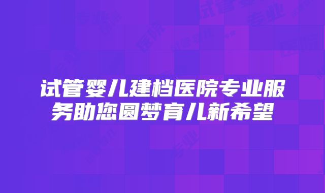 试管婴儿建档医院专业服务助您圆梦育儿新希望