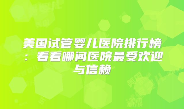 美国试管婴儿医院排行榜：看看哪间医院最受欢迎与信赖