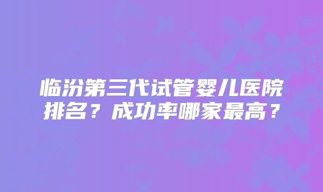 临汾第三代试管婴儿医院排名？成功率哪家最高？