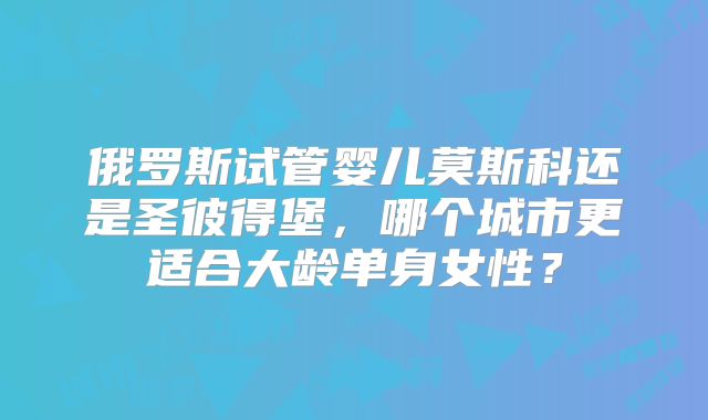 俄罗斯试管婴儿莫斯科还是圣彼得堡，哪个城市更适合大龄单身女性？