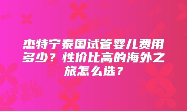 杰特宁泰国试管婴儿费用多少？性价比高的海外之旅怎么选？