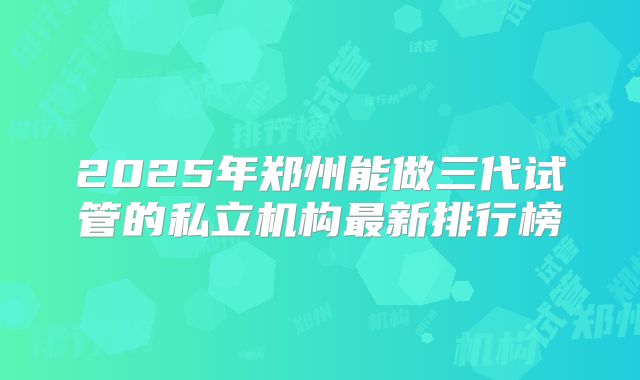 2025年郑州能做三代试管的私立机构最新排行榜