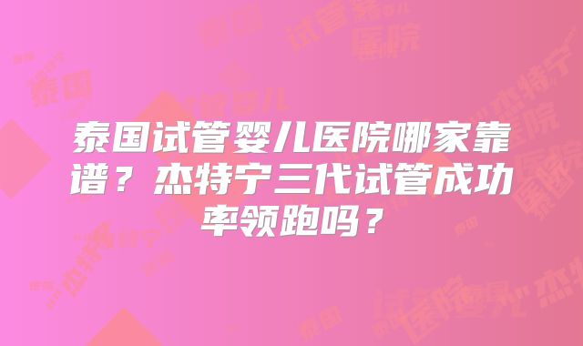 泰国试管婴儿医院哪家靠谱？杰特宁三代试管成功率领跑吗？