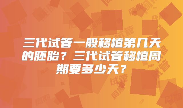 三代试管一般移植第几天的胚胎?三代试管移植周期要多少天?