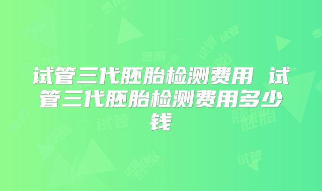 试管三代胚胎检测费用 试管三代胚胎检测费用多少钱