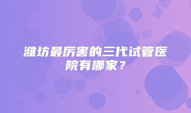 潍坊最厉害的三代试管医院有哪家？