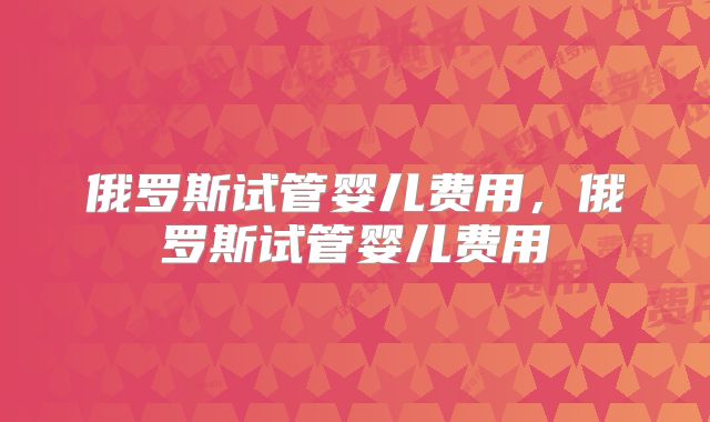 俄罗斯试管婴儿费用，俄罗斯试管婴儿费用