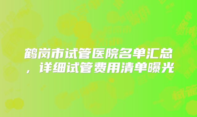 鹤岗市试管医院名单汇总，详细试管费用清单曝光