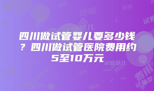 四川做试管婴儿要多少钱？四川做试管医院费用约5至10万元