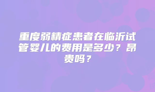 重度弱精症患者在临沂试管婴儿的费用是多少?昂贵吗?