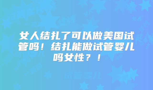 女人结扎了可以做美国试管吗！结扎能做试管婴儿吗女性？！