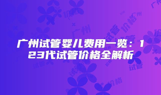 广州试管婴儿费用一览：123代试管价格全解析