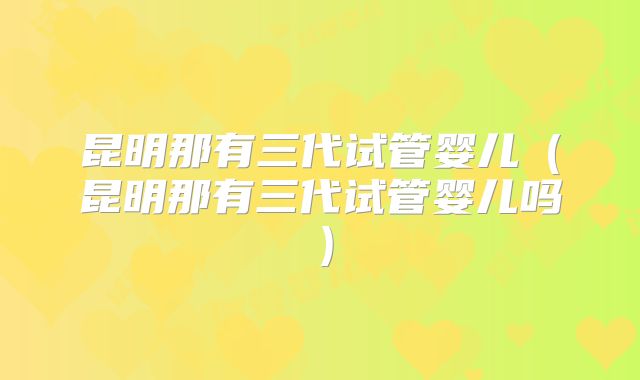 昆明那有三代试管婴儿(昆明那有三代试管婴儿吗)