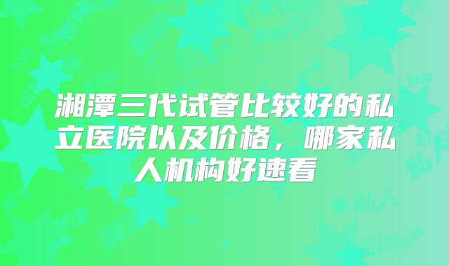 湘潭三代试管比较好的私立医院以及价格，哪家私人机构好速看