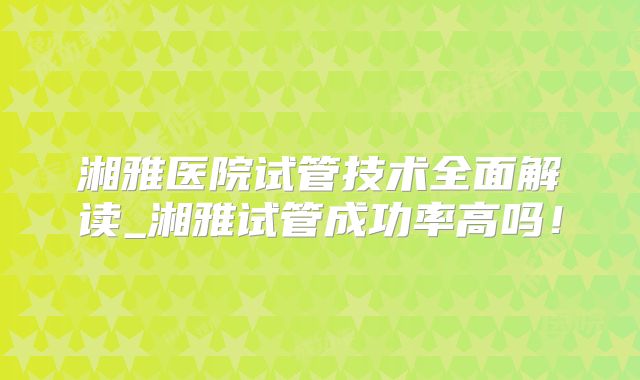 湘雅医院试管技术全面解读_湘雅试管成功率高吗!