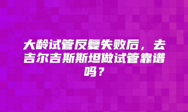 大龄试管反复失败后，去吉尔吉斯斯坦做试管靠谱吗？